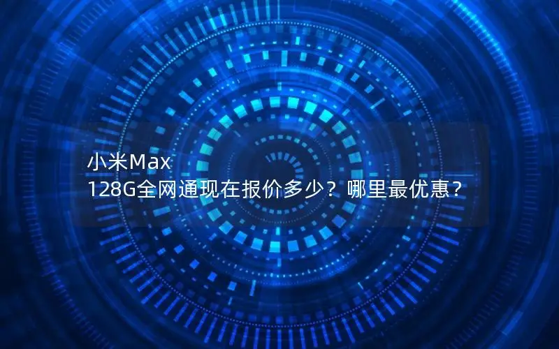 小米Max 128G全网通现在报价多少？哪里最优惠？
