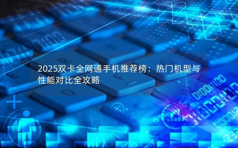 2025双卡全网通手机推荐榜：热门机型与性能对比全攻略