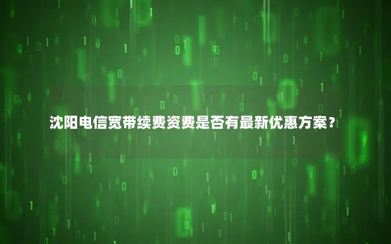 沈阳电信宽带续费资费是否有最新优惠方案？