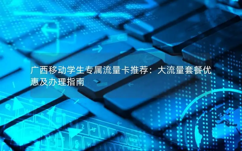 广西移动学生专属流量卡推荐：大流量套餐优惠及办理指南