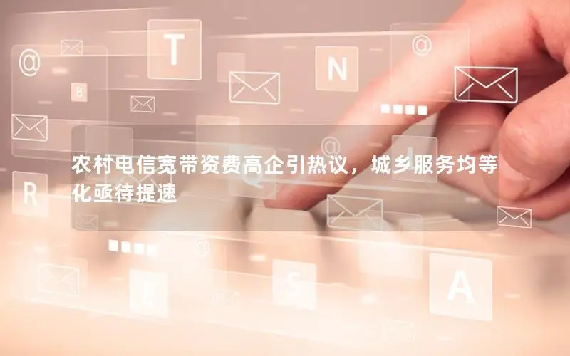 农村电信宽带资费高企引热议，城乡服务均等化亟待提速