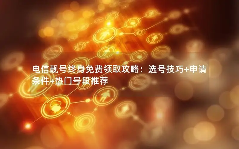 电信靓号终身免费领取攻略：选号技巧+申请条件+热门号段推荐