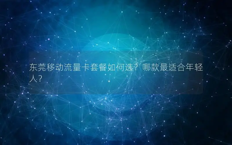 东莞移动流量卡套餐如何选？哪款最适合年轻人？