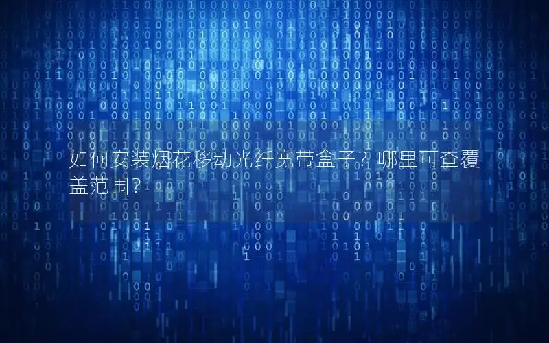 如何安装烟花移动光纤宽带盒子？哪里可查覆盖范围？