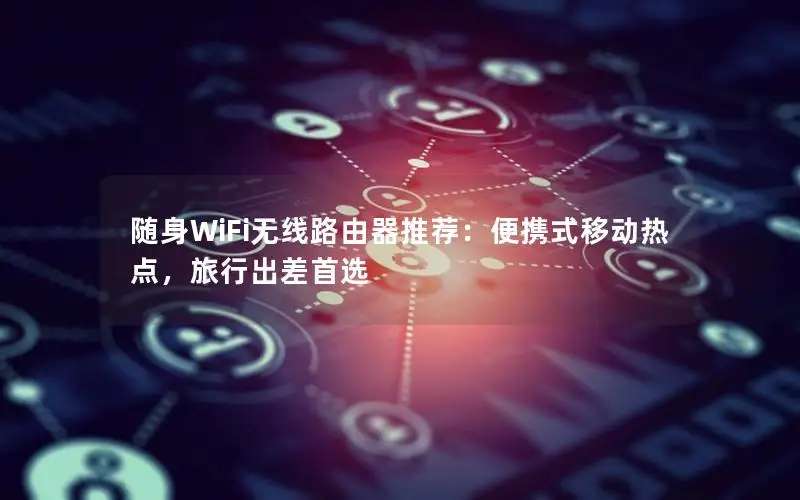 随身WiFi无线路由器推荐：便携式移动热点，旅行出差首选