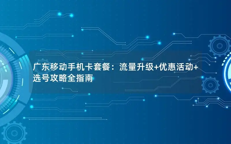广东移动手机卡套餐：流量升级+优惠活动+选号攻略全指南