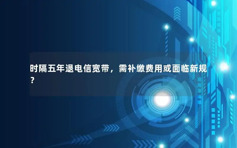 时隔五年退电信宽带，需补缴费用或面临新规？