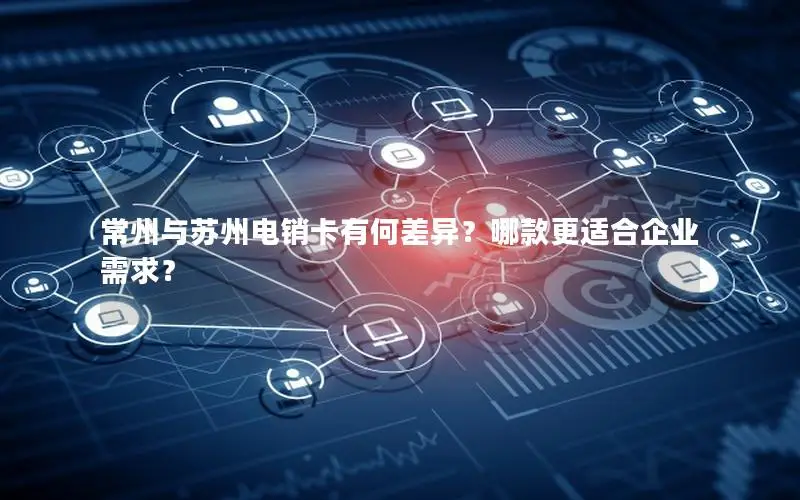 常州与苏州电销卡有何差异？哪款更适合企业需求？