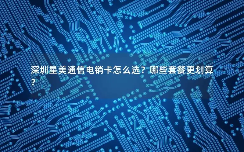 深圳星美通信电销卡怎么选？哪些套餐更划算？