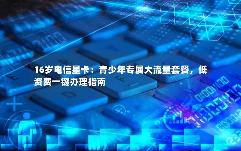 16岁电信星卡：青少年专属大流量套餐，低资费一键办理指南