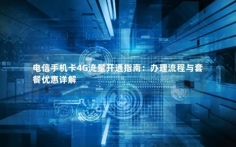 电信手机卡4G流量开通指南：办理流程与套餐优惠详解