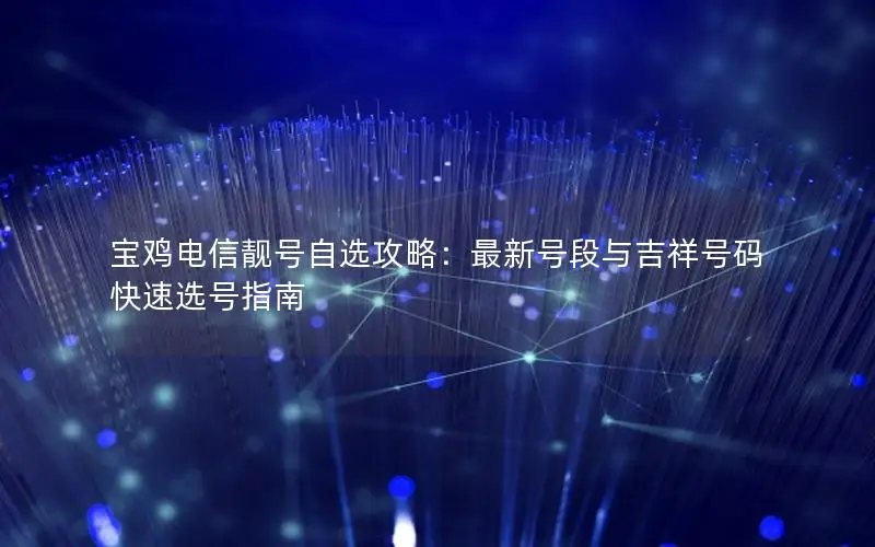 宝鸡电信靓号自选攻略：最新号段与吉祥号码快速选号指南
