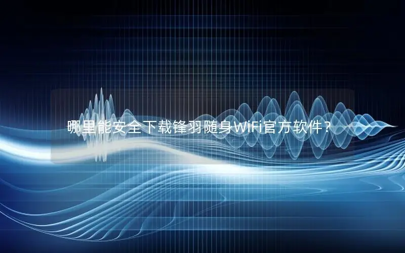 哪里能安全下载锋羽随身WiFi官方软件？