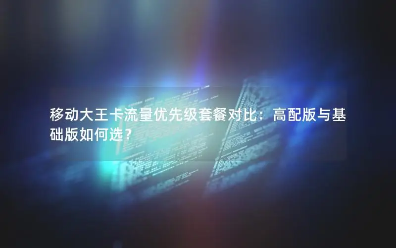 移动大王卡流量优先级套餐对比：高配版与基础版如何选？