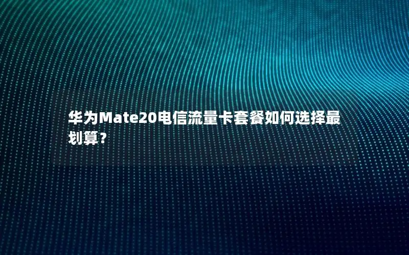 华为Mate20电信流量卡套餐如何选择最划算？