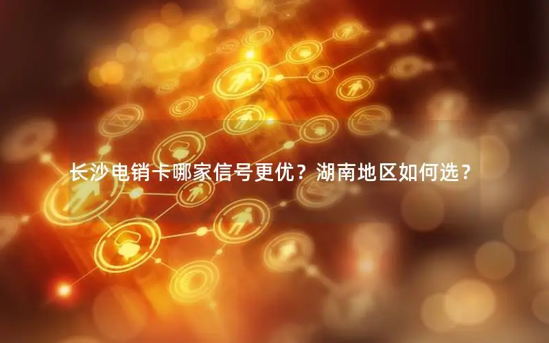 长沙电销卡哪家信号更优？湖南地区如何选？