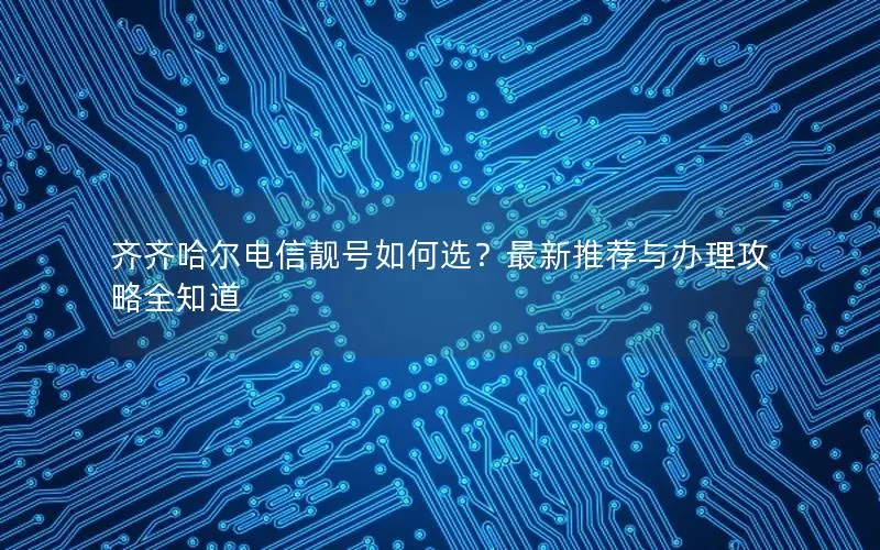 齐齐哈尔电信靓号如何选？最新推荐与办理攻略全知道