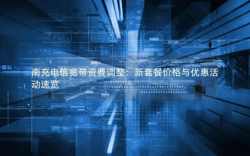 南充电信宽带资费调整：新套餐价格与优惠活动速览