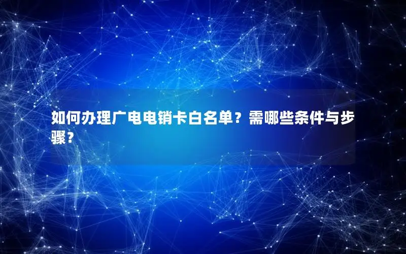如何办理广电电销卡白名单？需哪些条件与步骤？