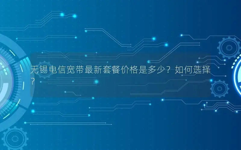 无锡电信宽带最新套餐价格是多少？如何选择？