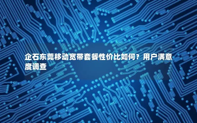 企石东莞移动宽带套餐性价比如何？用户满意度调查