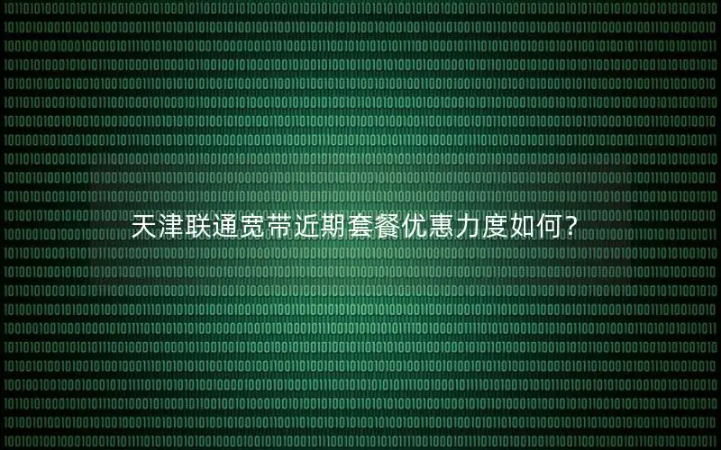 天津联通宽带近期套餐优惠力度如何？