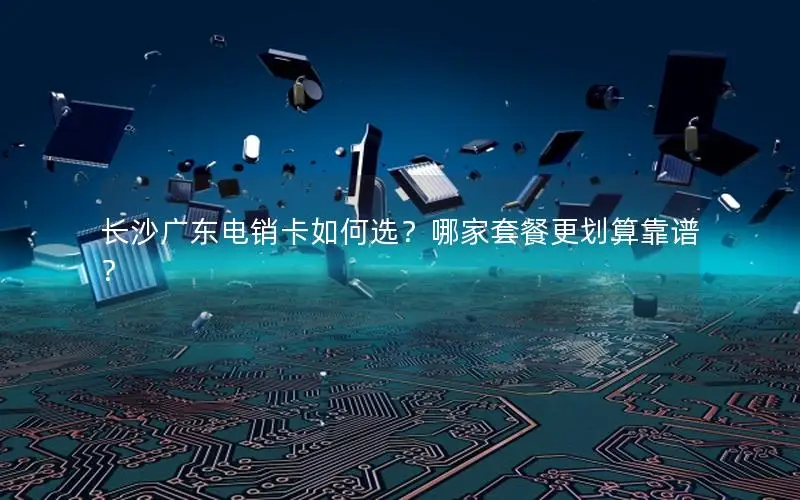 长沙广东电销卡如何选？哪家套餐更划算靠谱？