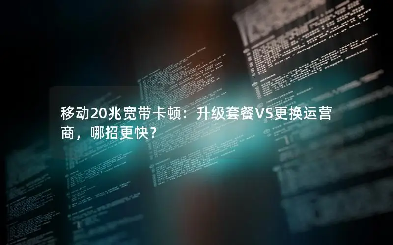 移动20兆宽带卡顿：升级套餐VS更换运营商，哪招更快？