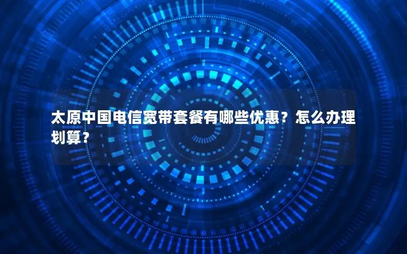 太原中国电信宽带套餐有哪些优惠？怎么办理划算？