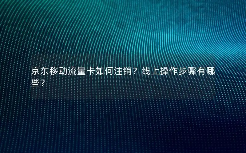 京东移动流量卡如何注销？线上操作步骤有哪些？