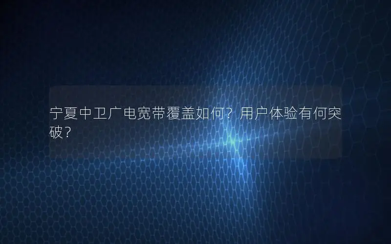 宁夏中卫广电宽带覆盖如何？用户体验有何突破？