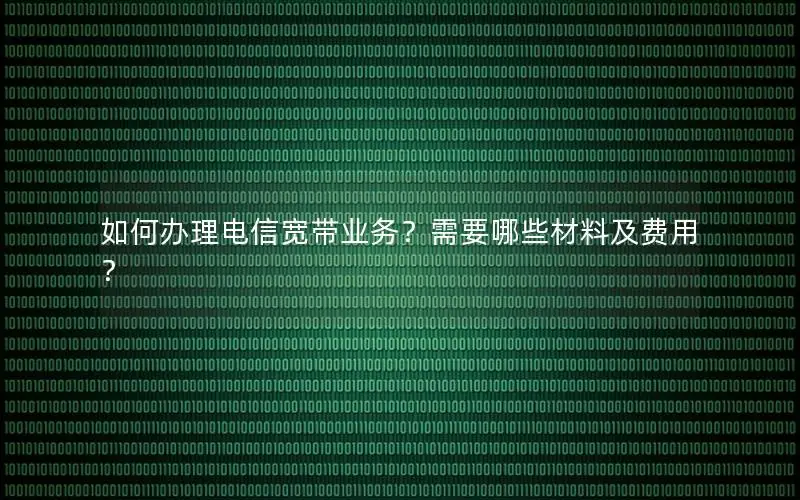 如何办理电信宽带业务？需要哪些材料及费用？