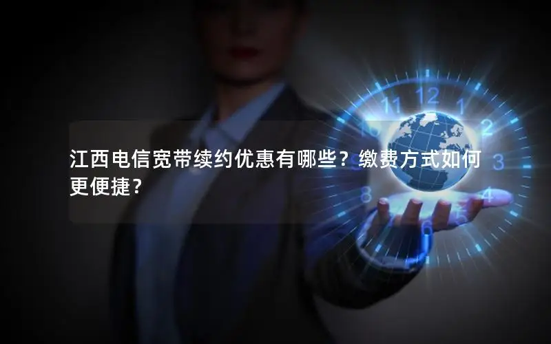 江西电信宽带续约优惠有哪些？缴费方式如何更便捷？