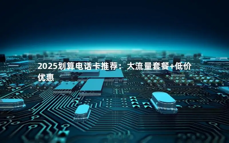 2025划算电话卡推荐：大流量套餐+低价优惠