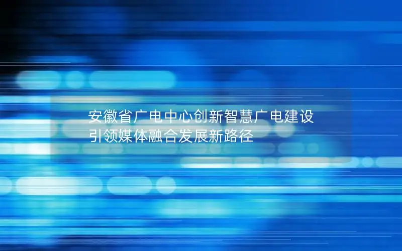 安徽省广电中心创新智慧广电建设 引领媒体融合发展新路径
