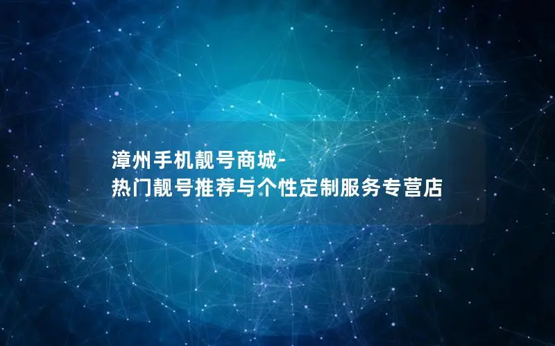 漳州手机靓号商城-热门靓号推荐与个性定制服务专营店