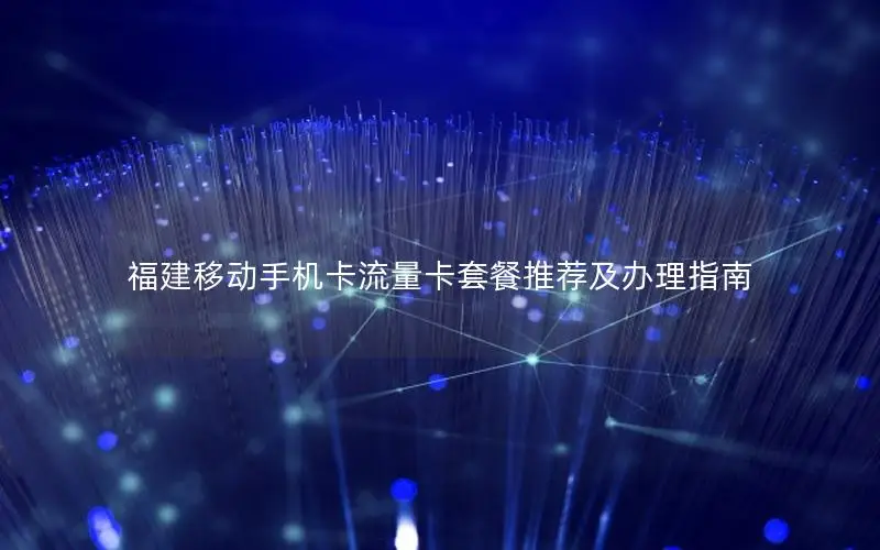 福建移动手机卡流量卡套餐推荐及办理指南