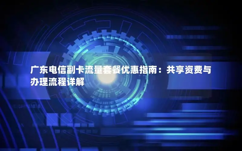 广东电信副卡流量套餐优惠指南：共享资费与办理流程详解