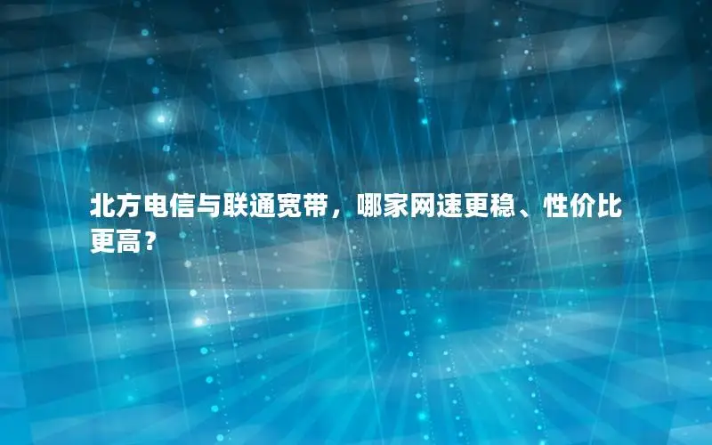 北方电信与联通宽带，哪家网速更稳、性价比更高？