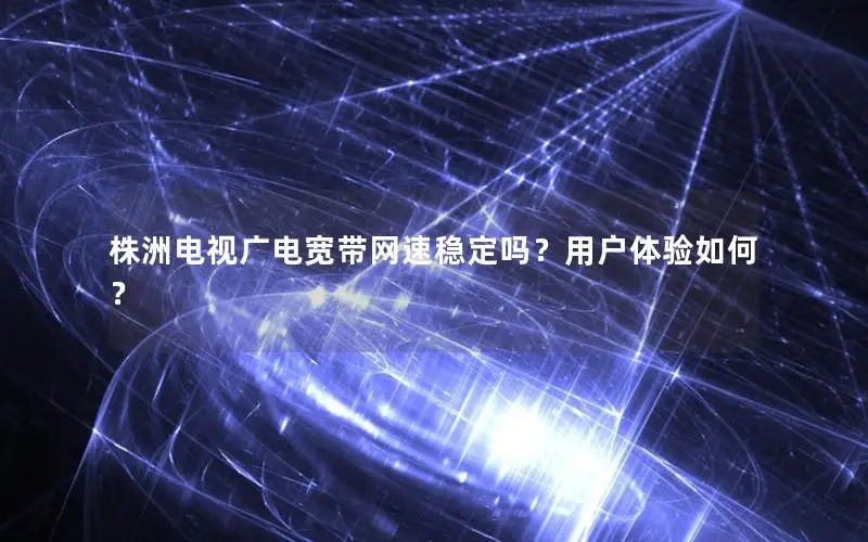 株洲电视广电宽带网速稳定吗？用户体验如何？
