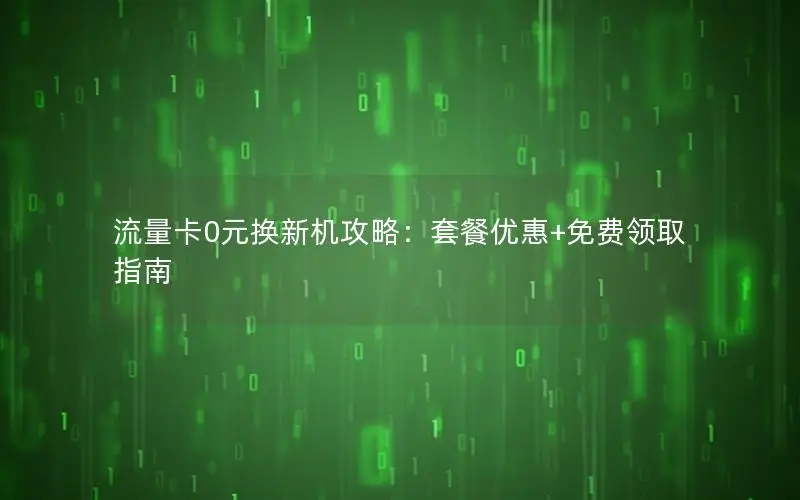 流量卡0元换新机攻略：套餐优惠+免费领取指南