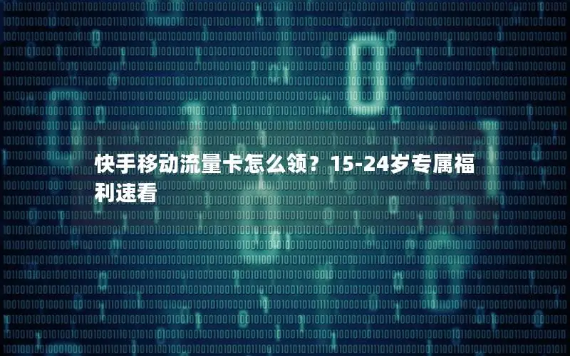 快手移动流量卡怎么领？15-24岁专属福利速看