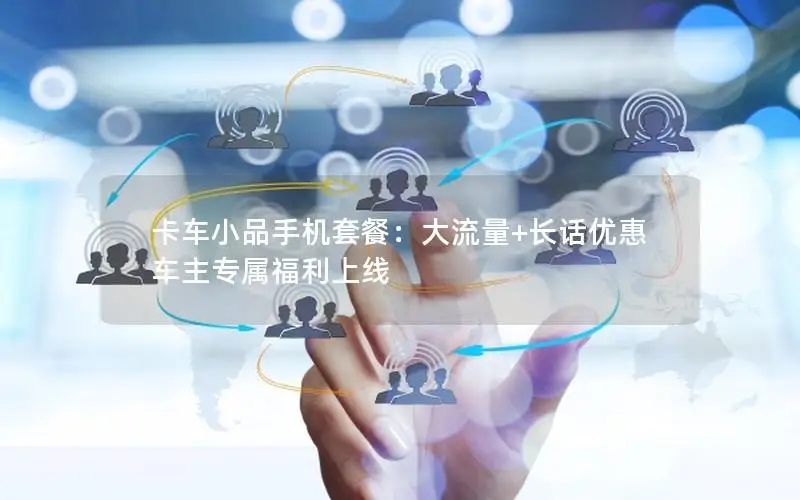 卡车小品手机套餐：大流量+长话优惠 车主专属福利上线
