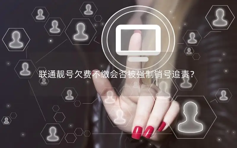 联通靓号欠费不缴会否被强制销号追责？