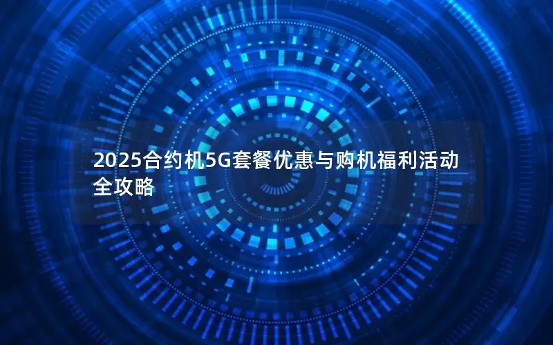 2025合约机5G套餐优惠与购机福利活动全攻略