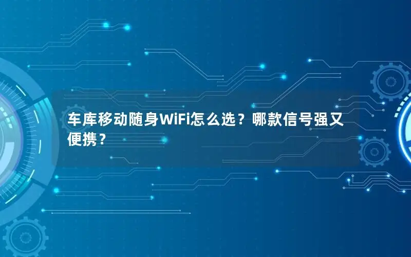 车库移动随身WiFi怎么选？哪款信号强又便携？