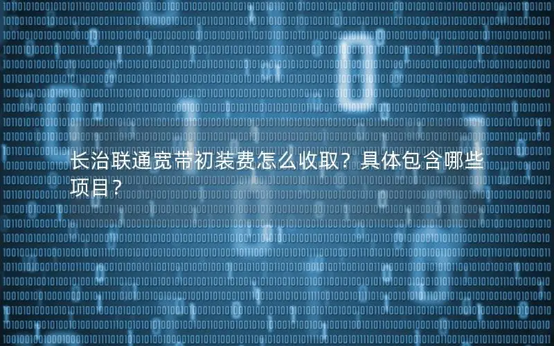 长治联通宽带初装费怎么收取？具体包含哪些项目？