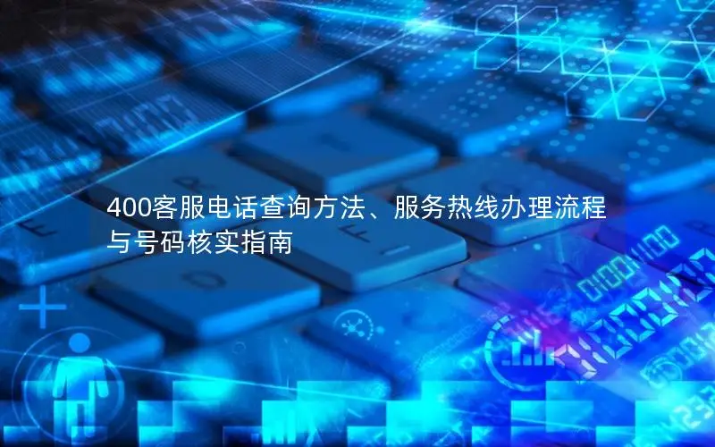 400客服电话查询方法、服务热线办理流程与号码核实指南
