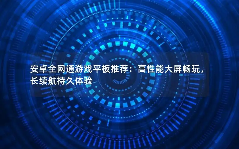 安卓全网通游戏平板推荐：高性能大屏畅玩，长续航持久体验