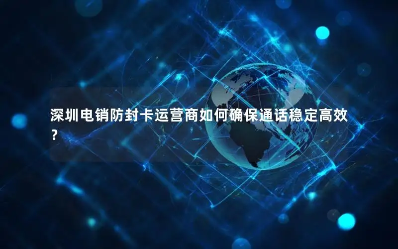 深圳电销防封卡运营商如何确保通话稳定高效？